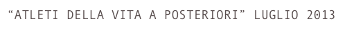 “ATLETI DELLA VITA A POSTERIORI” LUGLIO 2013